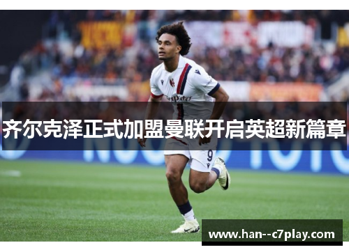 齐尔克泽正式加盟曼联开启英超新篇章 齐尔克泽正式加盟曼联开启英超新篇章