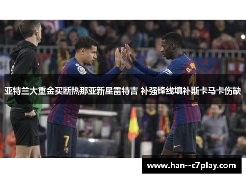 亚特兰大重金买断热那亚新星雷特吉 补强锋线填补斯卡马卡伤缺